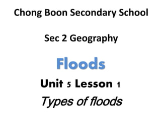 Chong Boon Secondary School
Sec 2 Geography
Floods
Unit 5 Lesson 1
Types of floods
 