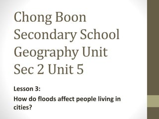 Chong Boon
Secondary School
Geography Unit
Sec 2 Unit 5
Lesson 3:
How do floods affect people living in
cities?
 