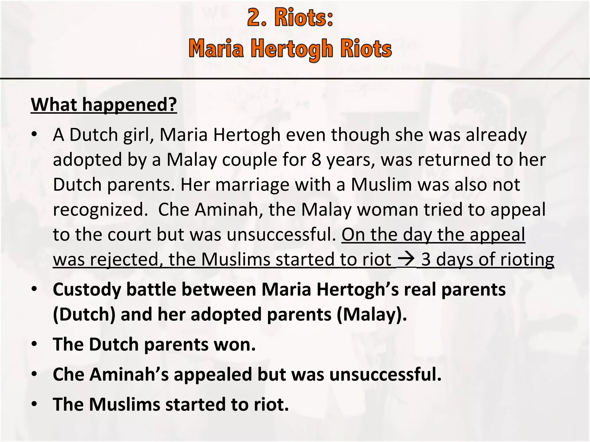What happened? A Dutch girl, Maria Hertogh even though she was already adopted by a Malay couple for 8 years, was returned to her Dutch parents. Her marriage with a Muslim was also not recognized.  Che Aminah, the Malay woman tried to appeal to the court but was unsuccessful.  On the day the appeal was rejected, the Muslims started to riot    3 days of rioting Custody battle between Maria Hertogh’s real parents (Dutch) and her adopted parents (Malay).  The Dutch parents won.  Che Aminah’s appealed but was unsuccessful.  The Muslims started to riot.  