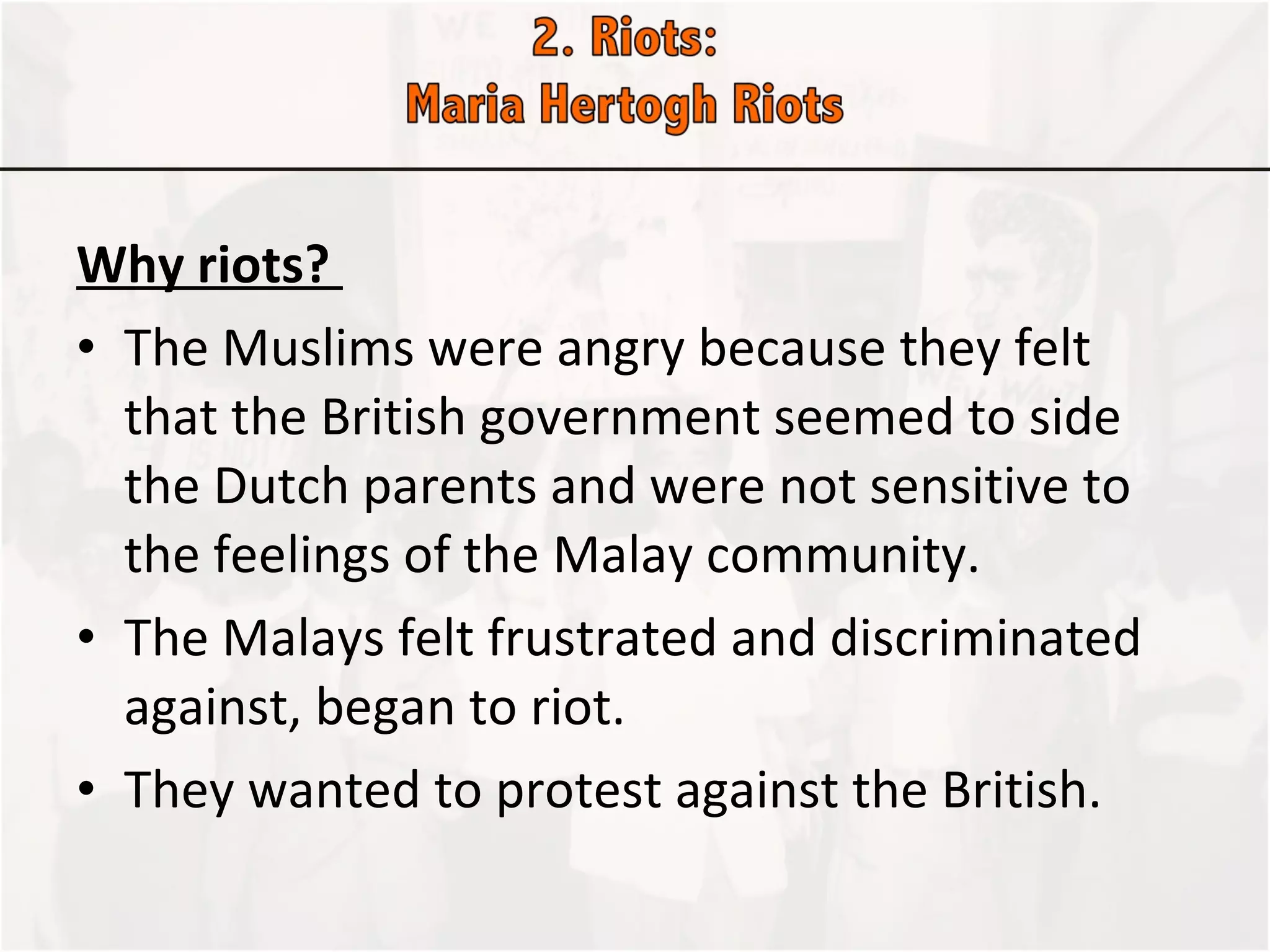Why riots?  The Muslims were angry because they felt that the British government seemed to side the Dutch parents and were not sensitive to the feelings of the Malay community. The Malays felt frustrated and discriminated against, began to riot. They wanted to protest against the British.  