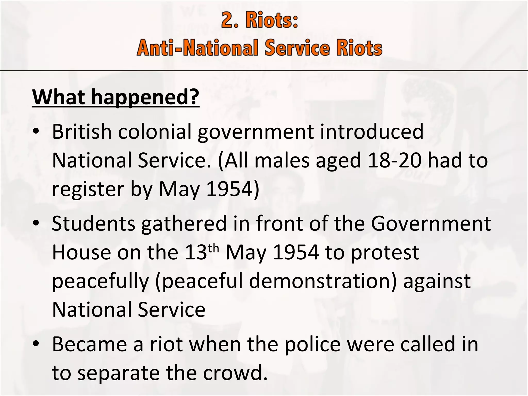 What happened? British colonial government introduced National Service. (All males aged 18-20 had to register by May 1954)  Students gathered in front of the Government House on the 13 th  May 1954 to protest peacefully (peaceful demonstration) against National Service  Became a riot when the police were called in to separate the crowd.  