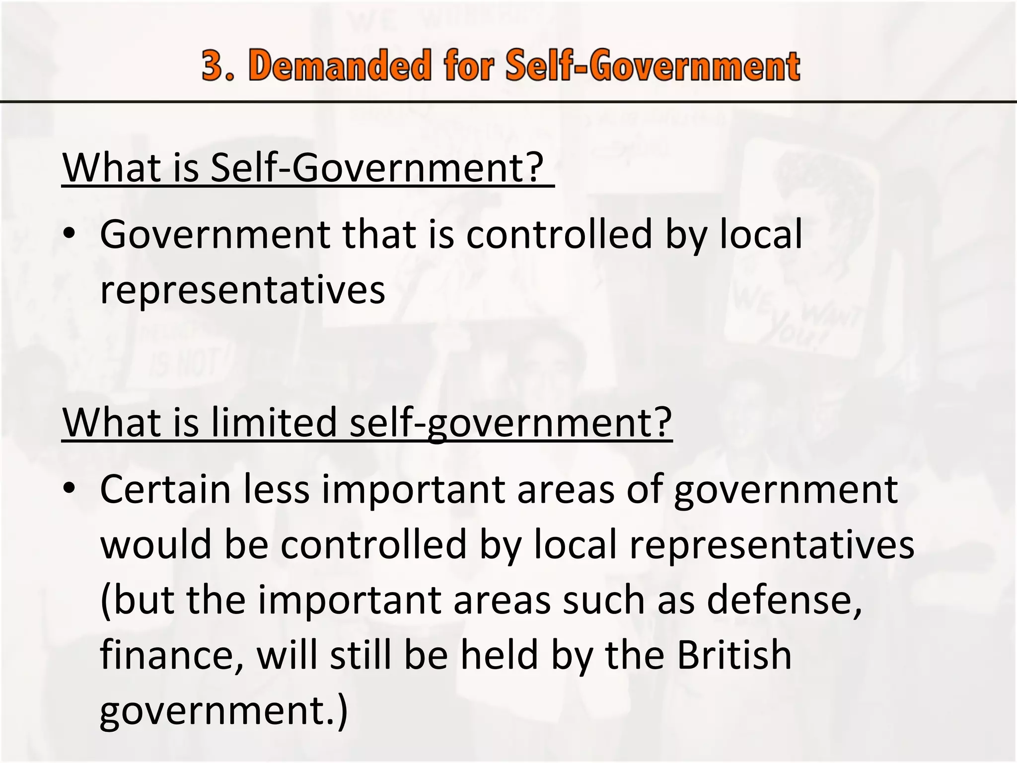 What is Self-Government?  Government that is controlled by local representatives  What is limited self-government? Certain less important areas of government would be controlled by local representatives (but the important areas such as defense, finance, will still be held by the British government.) 