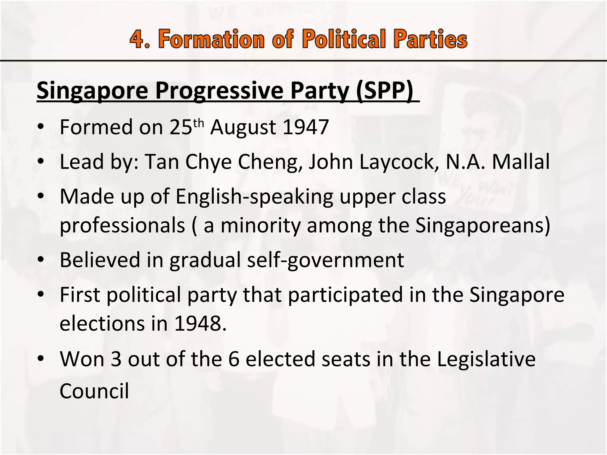 Singapore Progressive Party (SPP)  Formed on 25 th  August 1947 Lead by: Tan Chye Cheng, John Laycock, N.A. Mallal Made up of English-speaking upper class professionals ( a minority among the Singaporeans) Believed in gradual self-government First political party that participated in the Singapore elections in 1948.  Won 3 out of the 6 elected seats in the Legislative Council   