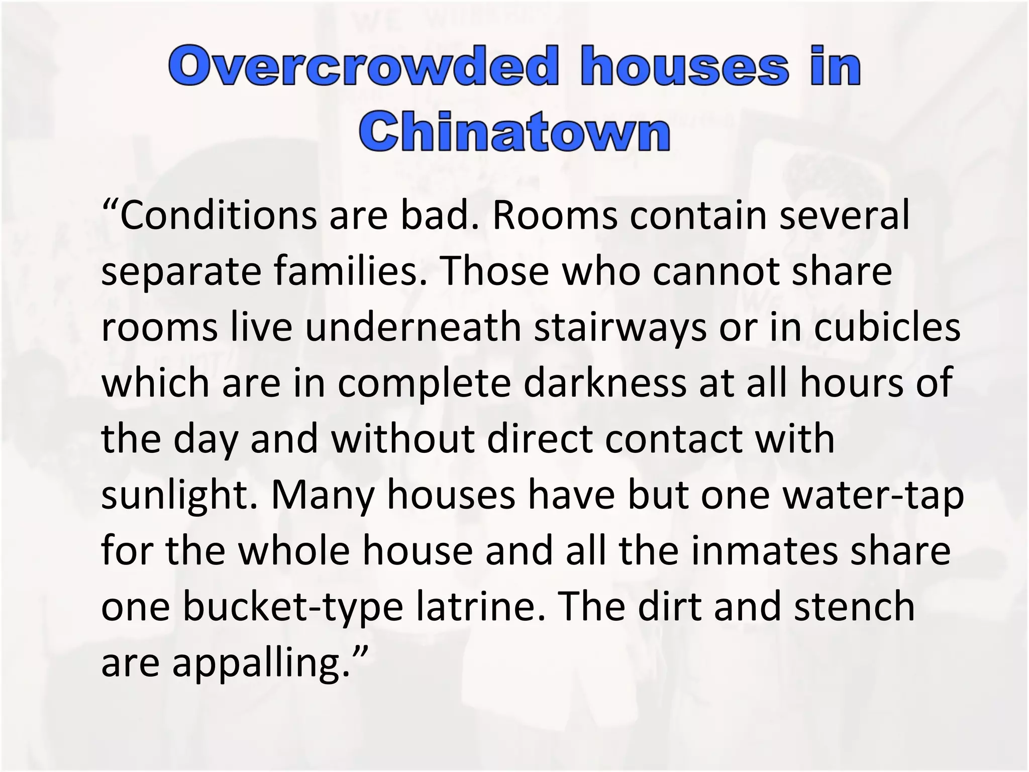 “Conditions are bad. Rooms contain several separate families. Those who cannot share rooms live underneath stairways or in cubicles which are in complete darkness at all hours of the day and without direct contact with sunlight. Many houses have but one water-tap for the whole house and all the inmates share one bucket-type latrine. The dirt and stench are appalling.” 
