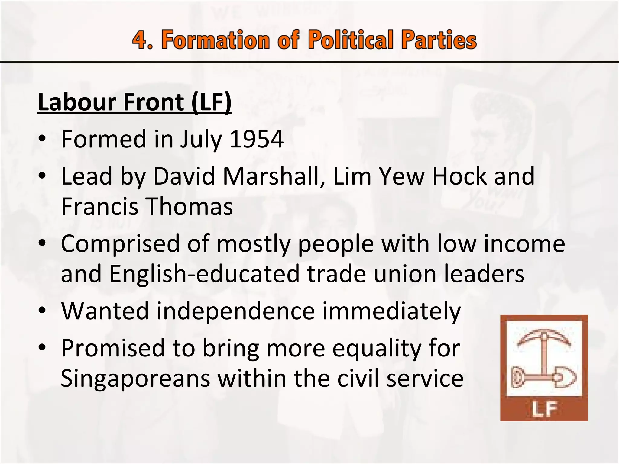 Labour Front (LF) Formed in July 1954 Lead by David Marshall, Lim Yew Hock and Francis Thomas Comprised of mostly people with low income and English-educated trade union leaders Wanted independence immediately Promised to bring more equality for Singaporeans within the civil service  