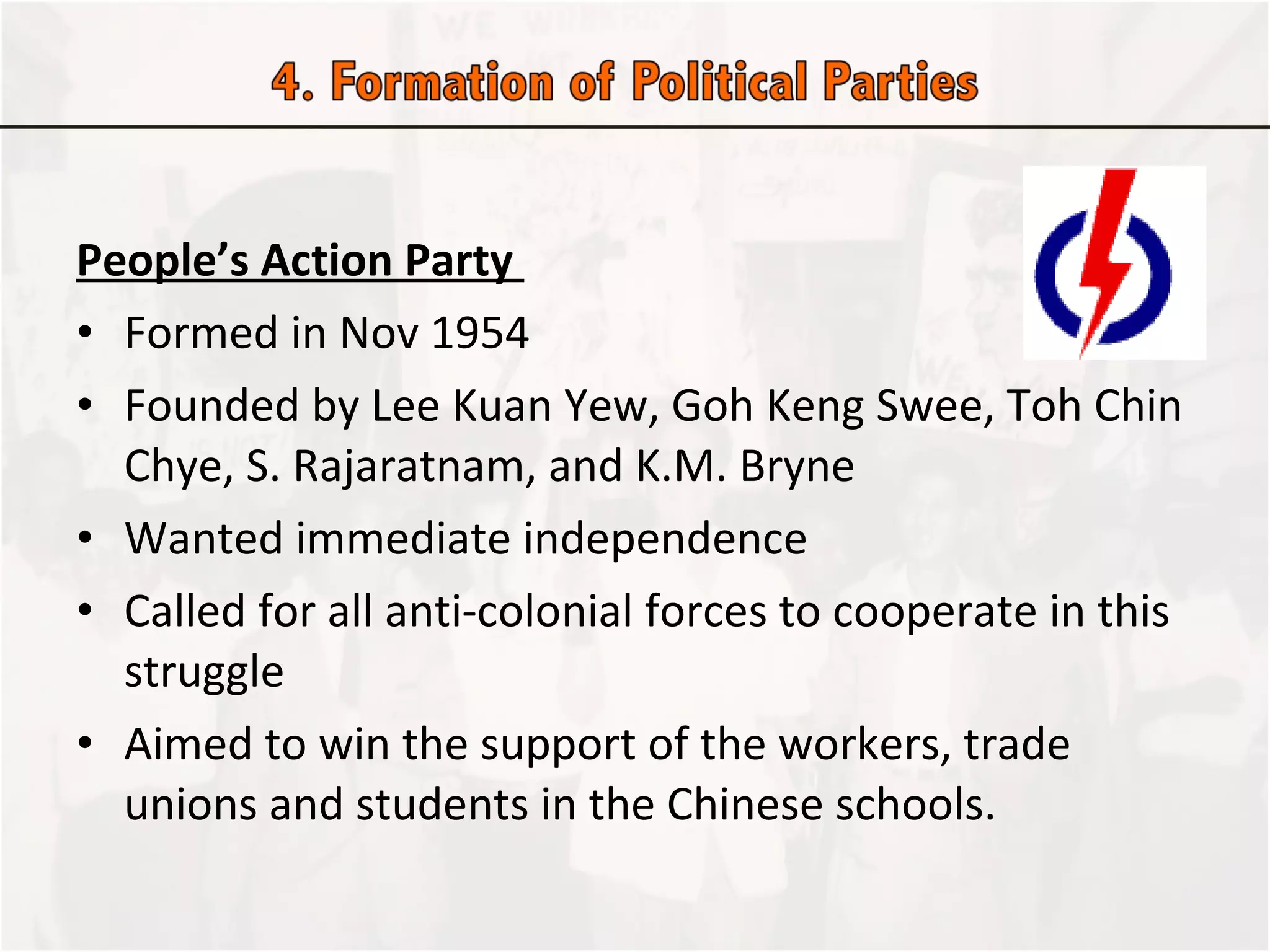People’s Action Party  Formed in Nov 1954 Founded by Lee Kuan Yew, Goh Keng Swee, Toh Chin Chye, S. Rajaratnam, and K.M. Bryne Wanted immediate independence Called for all anti-colonial forces to cooperate in this struggle Aimed to win the support of the workers, trade unions and students in the Chinese schools.  