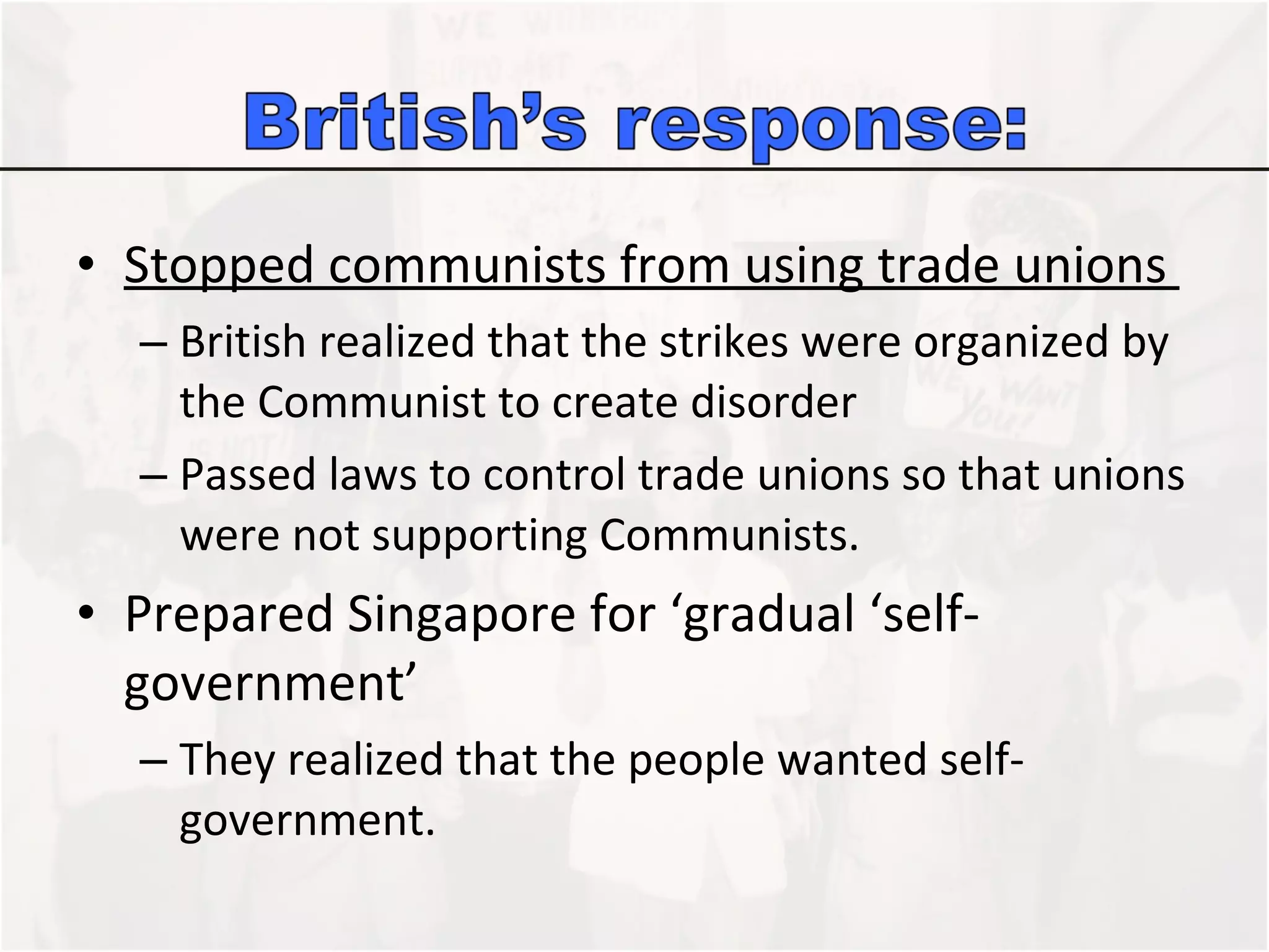 Stopped communists from using trade unions  British realized that the strikes were organized by the Communist to create disorder Passed laws to control trade unions so that unions were not supporting Communists.  Prepared Singapore for ‘gradual ‘self-government’ They realized that the people wanted self-government.  