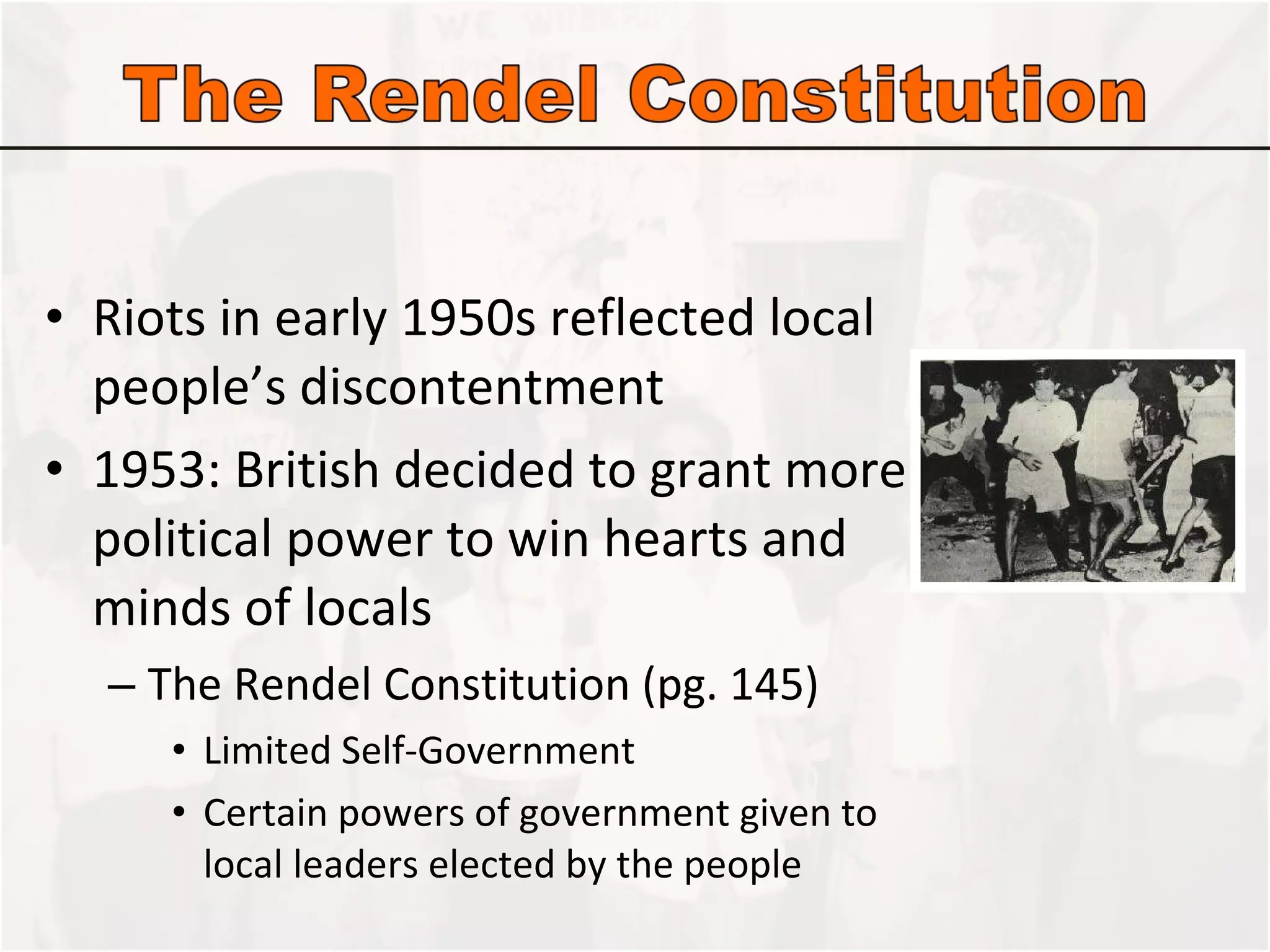Riots in early 1950s reflected local people’s discontentment 1953: British decided to grant more political power to win hearts and minds of locals The Rendel Constitution (pg. 145) Limited Self-Government Certain powers of government given to local leaders elected by the people 
