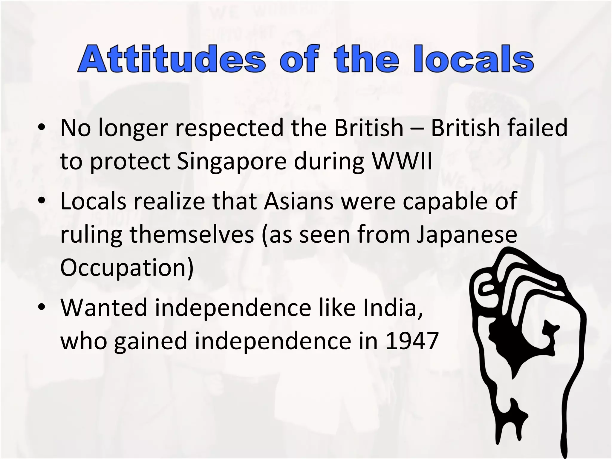 No longer respected the British – British failed to protect Singapore during WWII Locals realize that Asians were capable of ruling themselves (as seen from Japanese Occupation)  Wanted independence like India,  who gained independence in 1947 