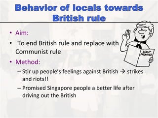 Aim:  To end British rule and replace with Communist rule  Method: Stir up people’s feelings against British    strikes and riots!!  Promised Singapore people a better life after driving out the British 