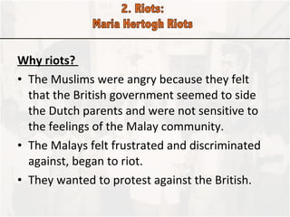 Why riots?  The Muslims were angry because they felt that the British government seemed to side the Dutch parents and were not sensitive to the feelings of the Malay community. The Malays felt frustrated and discriminated against, began to riot. They wanted to protest against the British.  