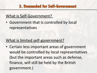 What is Self-Government?  Government that is controlled by local representatives  What is limited self-government? Certain less important areas of government would be controlled by local representatives (but the important areas such as defense, finance, will still be held by the British government.) 