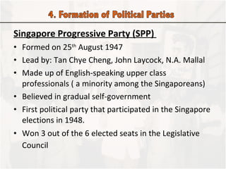 Singapore Progressive Party (SPP)  Formed on 25 th  August 1947 Lead by: Tan Chye Cheng, John Laycock, N.A. Mallal Made up of English-speaking upper class professionals ( a minority among the Singaporeans) Believed in gradual self-government First political party that participated in the Singapore elections in 1948.  Won 3 out of the 6 elected seats in the Legislative Council   