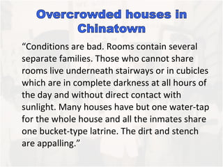 “Conditions are bad. Rooms contain several separate families. Those who cannot share rooms live underneath stairways or in cubicles which are in complete darkness at all hours of the day and without direct contact with sunlight. Many houses have but one water-tap for the whole house and all the inmates share one bucket-type latrine. The dirt and stench are appalling.” 