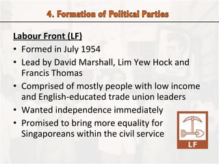 Labour Front (LF) Formed in July 1954 Lead by David Marshall, Lim Yew Hock and Francis Thomas Comprised of mostly people with low income and English-educated trade union leaders Wanted independence immediately Promised to bring more equality for Singaporeans within the civil service  