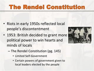 Riots in early 1950s reflected local people’s discontentment 1953: British decided to grant more political power to win hearts and minds of locals The Rendel Constitution (pg. 145) Limited Self-Government Certain powers of government given to local leaders elected by the people 