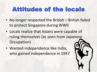 No longer respected the British – British failed to protect Singapore during WWII Locals realize that Asians were capable of ruling themselves (as seen from Japanese Occupation)  Wanted independence like India,  who gained independence in 1947 