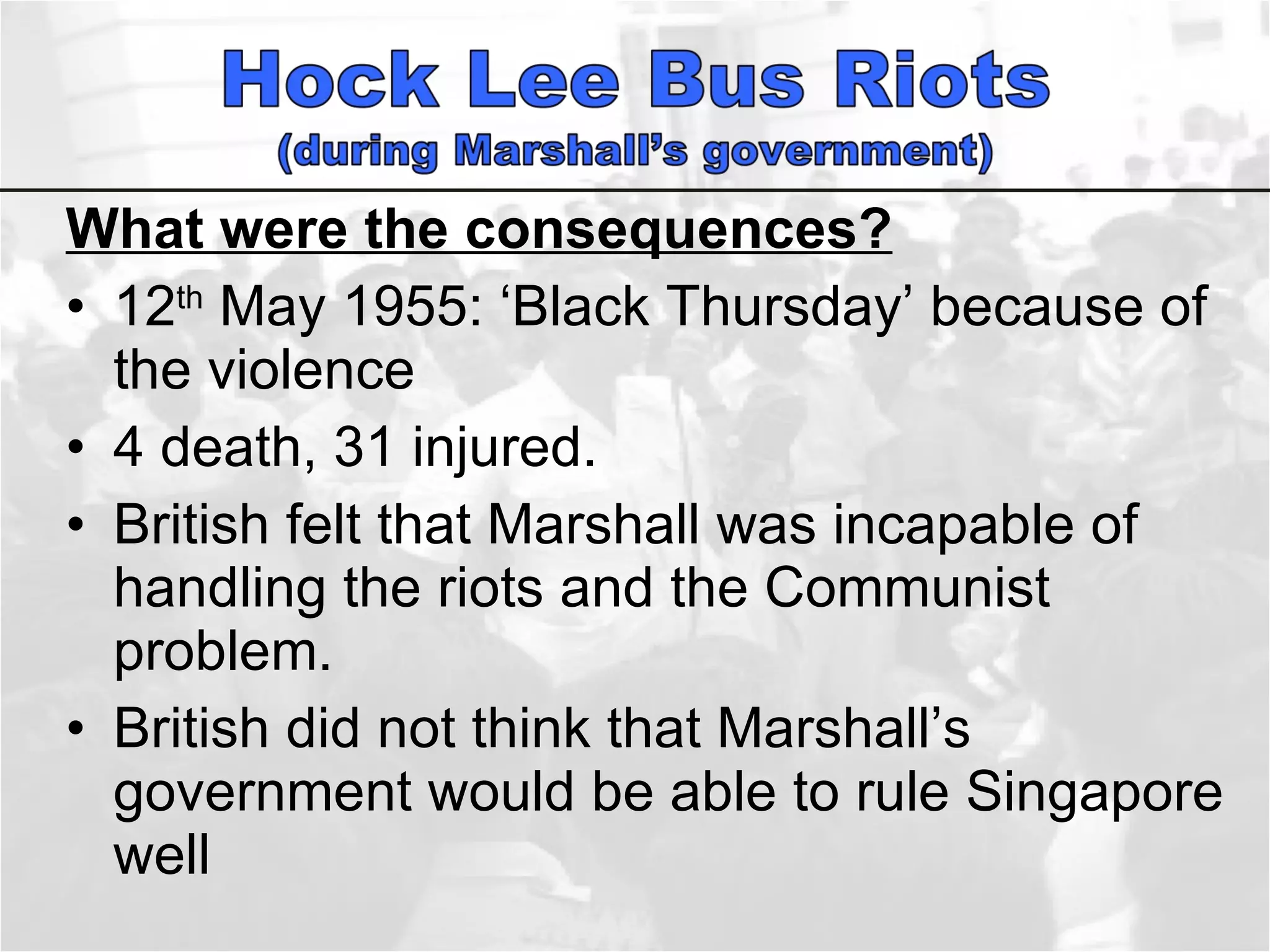 What were the consequences? 12 th  May 1955: ‘Black Thursday’ because of the violence 4 death, 31 injured.  British felt that Marshall was incapable of handling the riots and the Communist problem.  British did not think that Marshall’s government would be able to rule Singapore well 