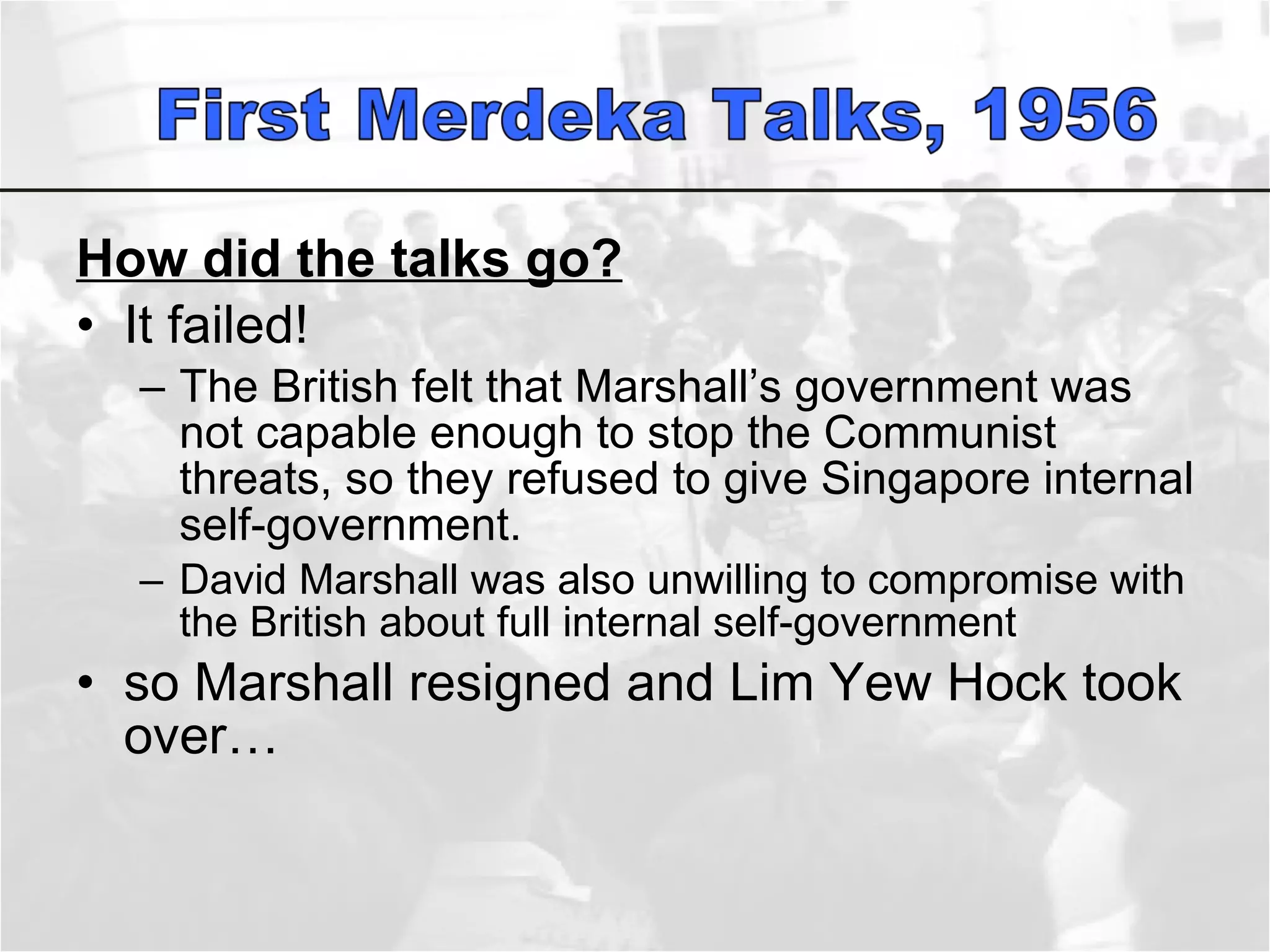 How did the talks go? It failed! The British felt that Marshall’s government was not capable enough to stop the Communist threats, so they refused to give Singapore internal self-government.  David Marshall was also unwilling to compromise with the British about full internal self-government  so Marshall resigned and Lim Yew Hock took over…  