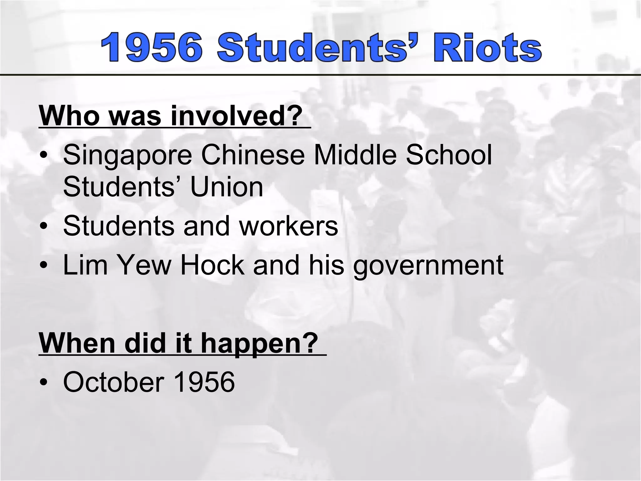 Who was involved?  Singapore Chinese Middle School Students’ Union Students and workers  Lim Yew Hock and his government  When did it happen?  October 1956 