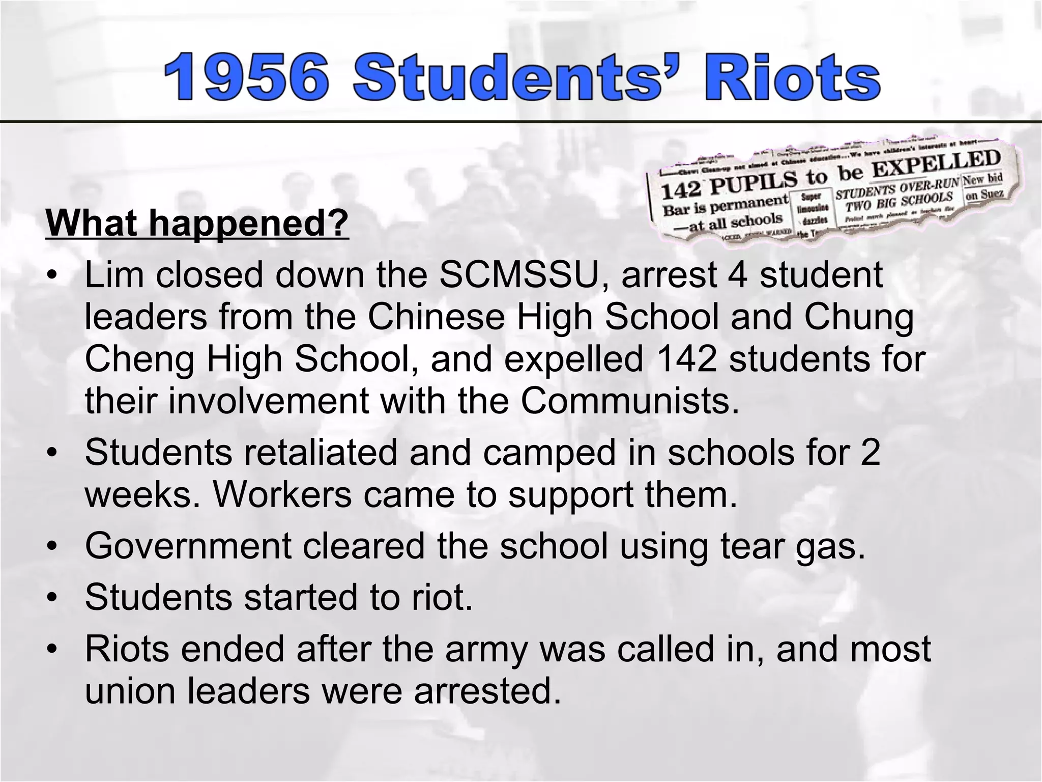 What happened? Lim closed down the SCMSSU, arrest 4 student leaders from the Chinese High School and Chung Cheng High School, and expelled 142 students for their involvement with the Communists.  Students retaliated and camped in schools for 2 weeks. Workers came to support them.  Government cleared the school using tear gas.  Students started to riot. Riots ended after the army was called in, and most union leaders were arrested.  