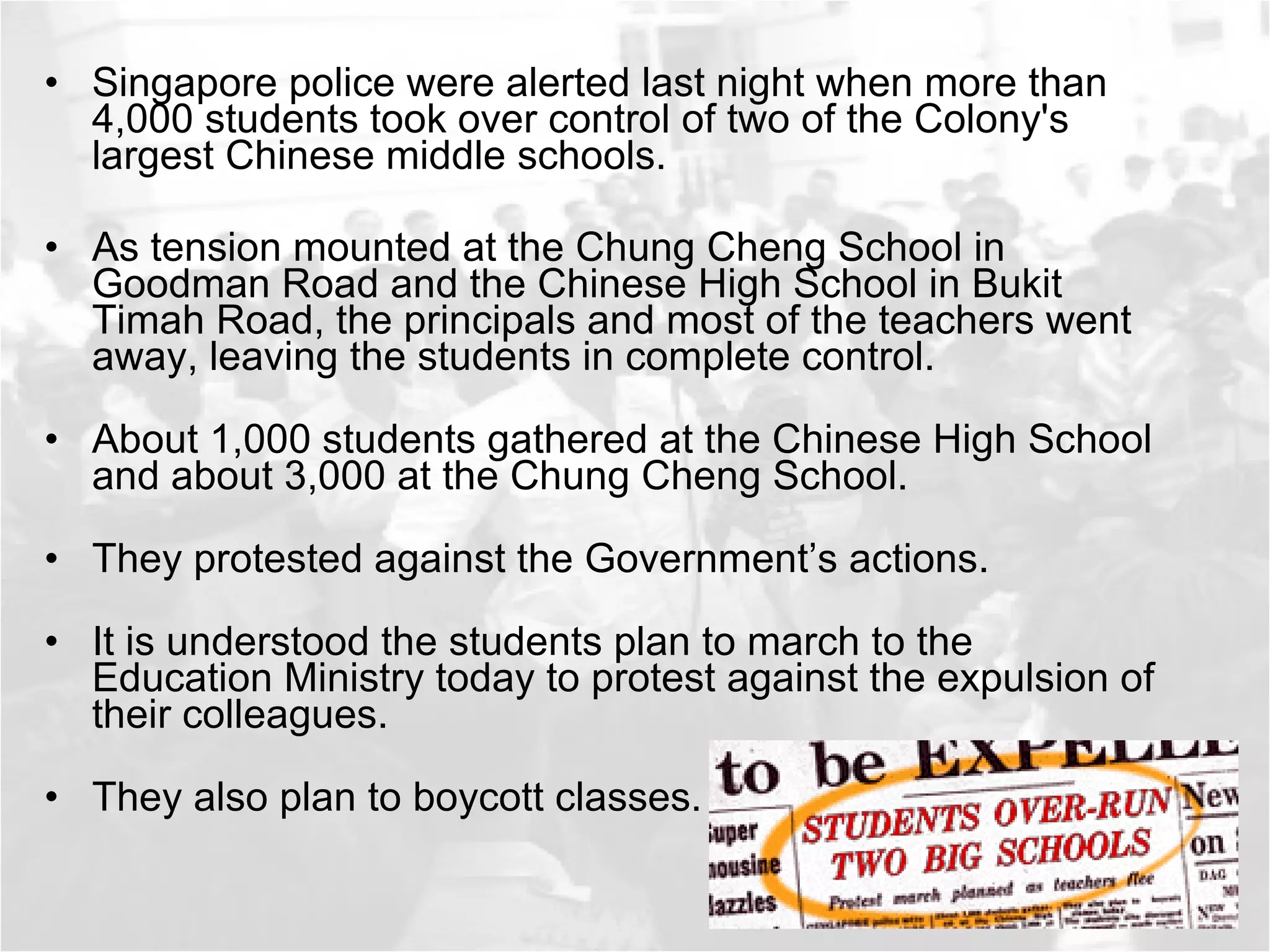 Singapore police were alerted last night when more than 4,000 students took over control of two of the Colony's largest Chinese middle schools. As tension mounted at the Chung Cheng School in Goodman Road and the Chinese High School in Bukit Timah Road, the principals and most of the teachers went away, leaving the students in complete control. About 1,000 students gathered at the Chinese High School and about 3,000 at the Chung Cheng School. They protested against the Government’s actions.  It is understood the students plan to march to the Education Ministry today to protest against the expulsion of their colleagues. They also plan to boycott classes. 