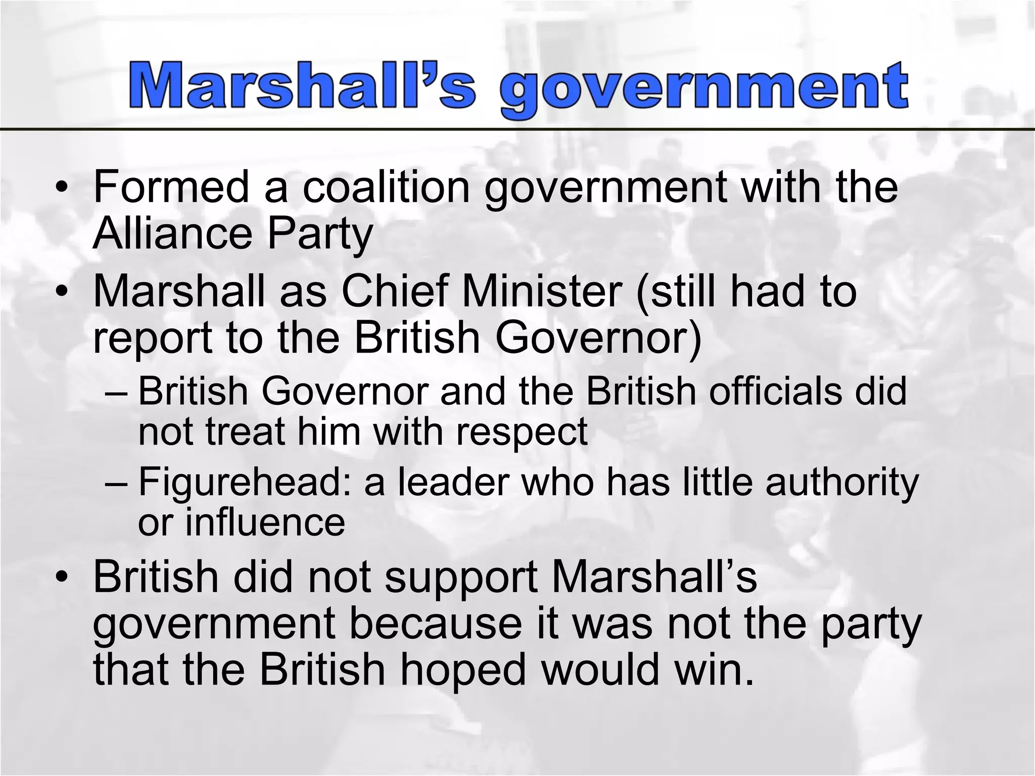 Formed a coalition government with the Alliance Party  Marshall as Chief Minister (still had to report to the British Governor) British Governor and the British officials did not treat him with respect Figurehead: a leader who has little authority or influence British did not support Marshall’s government because it was not the party that the British hoped would win.  