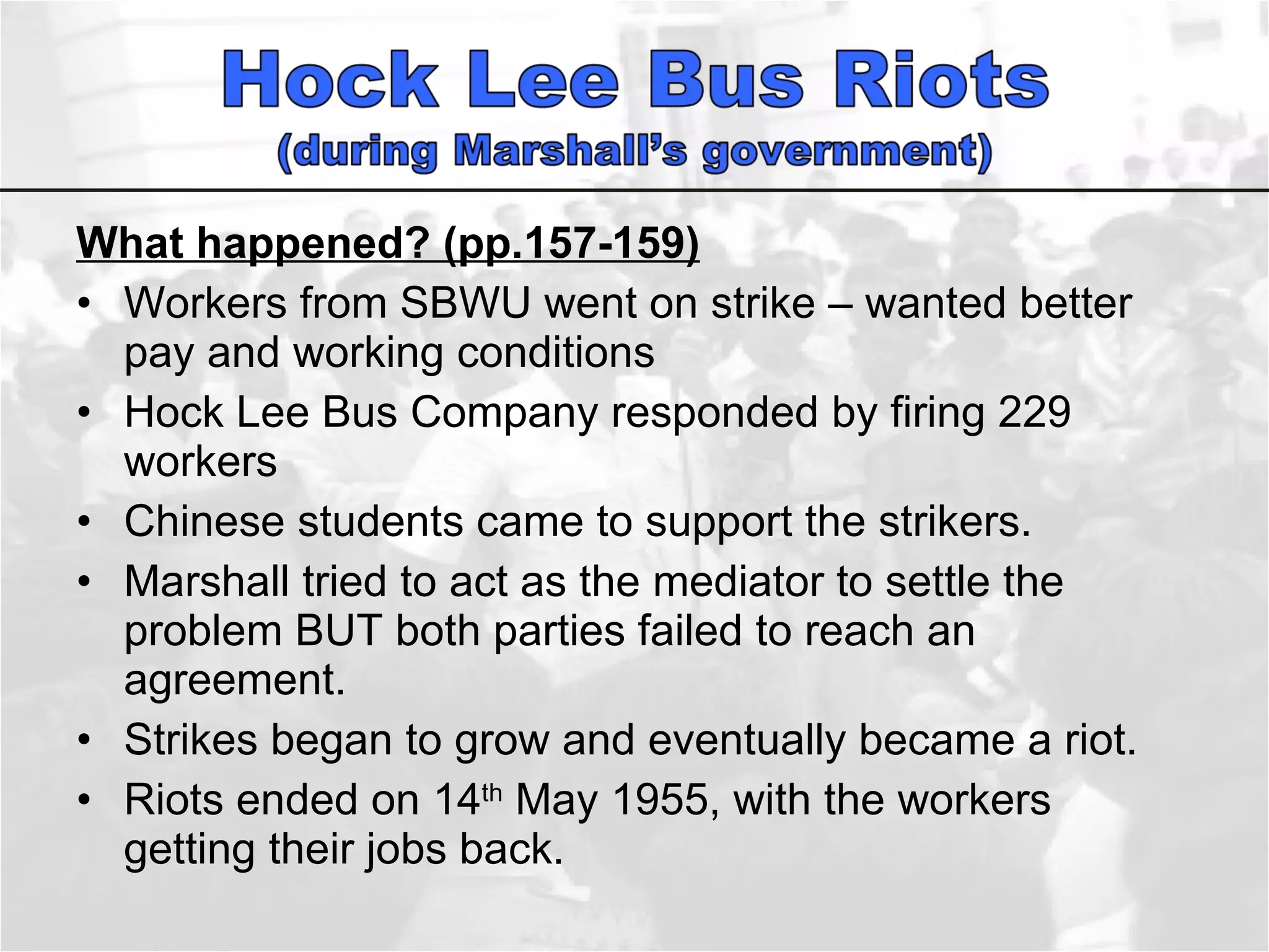 What happened? (pp.157-159) Workers from SBWU went on strike – wanted better pay and working conditions Hock Lee Bus Company responded by firing 229 workers Chinese students came to support the strikers.  Marshall tried to act as the mediator to settle the problem BUT both parties failed to reach an agreement. Strikes began to grow and eventually became a riot.  Riots ended on 14 th  May 1955, with the workers getting their jobs back.  