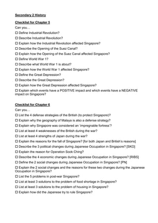 Secondary 2 History<br />Checklist for Chapter 5<br />Can you…<br /> Define Industrial Revolution?<br /> Describe Industrial Revolution?<br /> Explain how the Industrial Revolution affected Singapore? <br /> Describe the Opening of the Suez Canal?<br /> Explain how the Opening of the Suez Canal affected Singapore? <br /> Define World War 1?<br /> Describe what World War 1 is about?<br /> Explain how the World War 1 affected Singapore? <br /> Define the Great Depression?<br /> Describe the Great Depression?<br /> Explain how the Great Depression affected Singapore? <br /> Explain which events have a POSITIVE impact and which events have a NEGATIVE impact on Singapore? <br />Checklist for Chapter 6<br />Can you…<br /> List the 4 defense strategies of the British (to protect Singapore)?<br /> Explain why the geography of Malaya is also a defense strategy?<br /> Explain why Singapore was considered an ‘impregnable fortress’?<br /> List at least 4 weaknesses of the British during the war?<br /> List at least 4 strengths of Japan during the war?<br /> Explain the reasons for the fall of Singapore? [for both Japan and British’s reasons]<br /> Describe the 3 political changes during Japanese Occupation in Singapore? [SKO]<br /> Explain the reason for Operation Sook Ching? <br /> Describe the 4 economic changes during Japanese Occupation in Singapore? [RIBS]<br /> Define the 2 social changes during Japanese Occupation in Singapore? [PN]<br /> Explain the 2 social changes and the reasons for these two changes during the Japanese Occupation in Singapore? <br /> List the 5 problems in post-war Singapore?<br /> List at least 3 solutions to the problem of food shortage in Singapore?<br /> List at least 3 solutions to the problem of housing in Singapore? <br /> Explain how did the Japanese try to rule Singapore? <br />Chapter 7 Checklist: How did the local people respond to British rule after WW2?    <br />Can I…<br /> Explain the reasons for the attitude of the locals towards the British in the postwar years?<br /> Explain the reasons for the strikes?<br /> Describe Maria Hertogh riots?<br /> Explain the causes of the Maria Hertogh riots?<br /> List the consequences of the Maria Hertogh riots?<br /> Describe the anti-National Service riots?<br /> Explain the causes of the National Service riots?<br /> List the consequences of the anti-National Service riots?<br /> Define limited self-government?<br /> List at least 2 areas that are under the locals in limited self-government? <br /> List the 3 political parties formed?<br /> Describe Singapore Progressive Party and explain people’s attitude towards the party?<br /> Describe Labour Front and explain people’s attitude towards the party?<br /> Describe People’s Action Party and people’s attitude towards the party?<br /> Explain the two responses the British took towards the locals?<br /> Describe the 1948 Constitution and elections?<br /> Describe the 1955 Constitution and elections? <br />Chapter 8 Checklist: How did Singapore progress to internal self-government?<br />Can I…<br /> Describe Marshall’s government?<br /> Explain one challenge that Marshall’s government had to face?<br /> Describe the Hock Lee Bus riots?<br /> Explain the causes of the Hock Lee Bus riots?<br /> Explain the consequences of the Hock Lee Bus riots?<br /> Explain the reasons for the failed first Merdeka talks? <br /> Explain the strategies used by Lim’s government to achieve internal self-government?<br /> Describe the 1956 Students’ riots?<br /> Explain the causes of the 1956 Students’ riots?<br /> Explain the consequences of the 1956 Students’ riots?<br /> Explain the reasons for the successful second Merdeka talks? <br /> Explain the significance/importance of the 1959 elections? <br /> Describe the 1959 elections? <br />Chapter 9<br />Can I… <br /> List the 5 reasons why Singapore wants to merge?<br /> Explain the 5 reasons why Singapore wants to merge?<br /> Explain why Tunku Abdul Rahman changed his mind in 1961 about the merger? <br /> Explain the reason why Malaya wanted to merge?<br /> List the 3 obstacles during the process of merger?<br /> Explain the 3 obstacles and their solutions during the process of merger?<br /> List the 2 other states that merged with Malaya besides Singapore? <br /> State the date of the formation of Malaysia?<br /> List the 4 events during the merger that created tensions between UMNO and PAP?<br /> Explain how the 4 events during the merger led to tensions between UMNO and PAP?<br /> List the reasons for the separation of Singapore from Malaysia?<br /> Explain the reasons for the separation of Singapore from Malaysia?<br /> Make an argument to support (OR NOT) the idea that the merger was doomed to failure from the start? <br />Chapter 10<br />Can I…<br /> List the 2 housing problems of Singapore? <br /> List the 2 solutions of the government to tackle the problems of housing?<br /> Describe the 3 Five-Year Plans of HDB?<br /> List the 4 results of the solutions to housing problems?<br /> Explain how racial harmony was encouraged by HDB? <br /> List the 3 economic problems of Singapore? <br /> Describe the 2-prong approach to solving the economic problems? <br /> Explain how the 2-prong approach solves the economic problems? <br /> List at least 3 examples of how the government transforms Singapore into an efficient and organized country?<br /> List the 2 results of the solutions to economic problems?<br /> Explain the importance of education for Singapore? <br /> List the 2 problems of education in Singapore? <br /> Describe the solutions to solving the problems of education? <br /> Describe the key policy of bilingualism? <br /> Explain the reasons for the policy of bilingualism?<br /> List the 4 results of the solutions to problems of education?<br /> Explain how education encourages racial harmony in Singapore? <br /> Explain the importance of defence for Singapore? <br /> List the 2 problems of defence in Singapore? <br /> Describe the solutions to solving the problems of defence? <br /> List the 3 results of the solutions to problems of defence?<br /> Explain how defence encourages racial harmony in Singapore? <br /> <br />