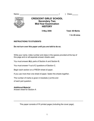 Name:                                                     (    ) Class:

                      CRESCENT GIRLS' SCHOOL
                           Secondary Two
                        Mid-Year Examination
                              HISTORY
                                   5 May 2008                    Total: 60 Marks

                                                                       1 hr 45 mins


INSTRUCTIONS TO STUDENTS

Do not turn over this paper until you are told to do so.



Write your name, index number and class in the spaces provided at the top of
this page and on all separate answer sheets used.

You must answer ALL parts of Section A and Section B.

You must answer 1 out of 2 questions of Section C.

Begin each section on a FRESH sheet of paper.

If you use more than one sheet of paper, fasten the sheets together.

The number of marks is given in brackets [ ] at the end
of each part question.


Additional Material
Answer sheet for Section A




______________________________________________________________________

        This paper consists of 11 printed pages (including the cover page).




                                        1
 