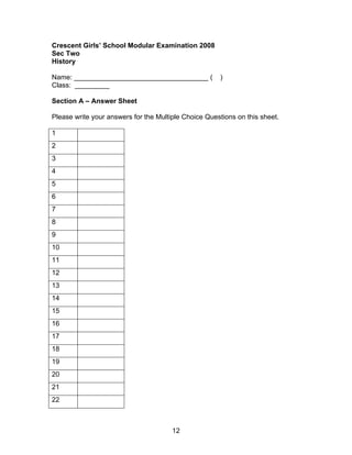 Crescent Girls’ School Modular Examination 2008
Sec Two
History

Name: ___________________________________ (           )
Class: _________

Section A – Answer Sheet

Please write your answers for the Multiple Choice Questions on this sheet.

1
2
3
4
5
6
7
8
9
10
11
12
13
14
15
16
17
18
19
20
21
22



                                       12
 