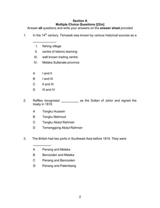 Section A
                         Multiple Choice Questions [22m]
     Answer all questions and write your answers on the answer sheet provided

1.      In the 14th century, Temasek was known by various historical sources as a
        _____________.
             I.   fishing village
          II.     centre of Islamic learning
         III.     well known trading centre
         IV.      Melaka Sultanate province


        A         I and II
        B         I and III
        C         II and III
        D         III and IV


2.      Raffles recognised __________ as the Sultan of Johor and signed the
        treaty in 1819.

        A         Tengku Hussein
        B         Tengku Mahmud
        C         Tengku Abdul Rahman
        D         Temenggong Abdul Rahman


3.      The British had two ports in Southeast Asia before 1819. They were
         __________.
        A         Penang and Melaka
        B         Bencoolen and Melaka
        C         Penang and Bencoolen
         D        Penang and Palembang




                                               2
 