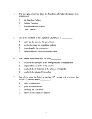 4.   The town plan which laid down the foundation of modern Singapore took
     shape under _________________.

     A     Sir Stamford Raffles
     B     William Farquhar
     C     Lieutenant Philip Jackson
     D     John Crawfurd



5.   One of the functions of the Legislative Council was to __________.

     A     carry out the laws for the government
     B     advise the governor on political matters
     C     make laws for the government
     D     help the Governor to run the government



6.   The Chinese Protectorate was set up to __________.

     A     deal with the problems of the immigrants and secret societies
     B     improve law and order in the country
     C     deal with the ill treatment of the Chinese immigrants
     D     deal with the abuse of the coolies

7.   One of the steps the British in the late 19th century took to prevent the
     spread of diseases was to __________.

     A     build more hospitals
     B     pass a quarantine law
     C     clean up the slum areas
     D     recruit more nurses and doctors




                                       3
 