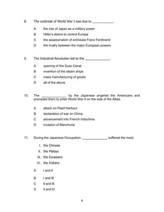 8.    The outbreak of World War I was due to ____________.

      A       the rise of Japan as a military power
      B       Hitler’s desire to control Europe
      C       the assassination of archduke Franz Ferdinand
      D       the rivalry between the major European powers



9.    The Industrial Revolution led to the ______________.

      A       opening of the Suez Canal
      B       invention of the steam ships
      C       mass manufacturing of goods
      D       all of the above



10.   The ______________ by the Japanese angered the Americans and
      prompted them to enter World War II on the side of the Allies.

      A       attack on Pearl Harbour
      B       declaration of war on China
      C       advancement into French Indochina
      D       invasion of Manchuria



11.   During the Japanese Occupation, ______________ suffered the most.

           I. the Chinese
          II. the Malays
          III. the Eurasians
          IV. the Indians

      A       l and ll

      B       l and lll
      C       ll and lll
      D       ll and lV


                                         4
 