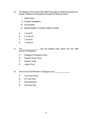 12.   The Malayan Communist Party (MCP) was able to influence thousands of
      people in Malaya and Singapore through the following means:

           I. trade unions
          II. Chinese newspapers
          III. civil servants
          IV. student leaders in Chinese medium schools

      A       I, II and III
      B       II, III and IV
      C       I, II and IV
      D       I, III and IV


13.   The ________________ was the political party which won the 1948
      election in Singapore.

      A       Singapore Progressive Party
      B       People’s Action Party
      C       Workers’ Party
      D       Labour Front



14.   The second Chief Minister of Singapore was _______________.

      A       Tan Chye Cheng
      B       Lim Yew Hock
      C       David Marshall
      D       Lee Kuan Yew




                                       5
 