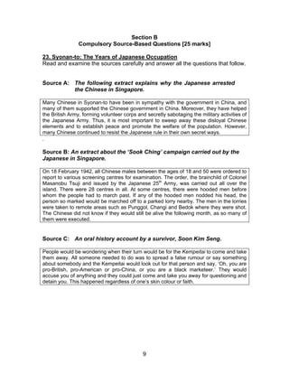 Section B
                Compulsory Source-Based Questions [25 marks]

23. Syonan-to: The Years of Japanese Occupation
Read and examine the sources carefully and answer all the questions that follow.


Source A: The following extract explains why the Japanese arrested
          the Chinese in Singapore.

Many Chinese in Syonan-to have been in sympathy with the government in China, and
many of them supported the Chinese government in China. Moreover, they have helped
the British Army, forming volunteer corps and secretly sabotaging the military activities of
the Japanese Army. Thus, it is most important to sweep away these disloyal Chinese
elements and to establish peace and promote the welfare of the population. However,
many Chinese continued to resist the Japanese rule in their own secret ways.
.

Source B: An extract about the ‘Sook Ching’ campaign carried out by the
Japanese in Singapore.

On 18 February 1942, all Chinese males between the ages of 18 and 50 were ordered to
report to various screening centres for examination. The order, the brainchild of Colonel
Masanobu Tsuji and issued by the Japanese 25th Army, was carried out all over the
island. There were 28 centres in all. At some centres, there were hooded men before
whom the people had to march past. If any of the hooded men nodded his head, the
person so marked would be marched off to a parked lorry nearby. The men in the lorries
were taken to remote areas such as Punggol, Changi and Bedok where they were shot.
The Chinese did not know if they would still be alive the following month, as so many of
them were executed.


Source C: An oral history account by a survivor, Soon Kim Seng.

People would be wondering when their turn would be for the Kempeitai to come and take
them away. All someone needed to do was to spread a false rumour or say something
about somebody and the Kempeitai would look out for that person and say, ‘Oh, you are
pro-British, pro-American or pro-China, or you are a black marketeer.’ They would
accuse you of anything and they could just come and take you away for questioning and
detain you. This happened regardless of one’s skin colour or faith.




                                             9
 