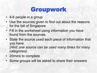 4-6 people in a group Use the sources given to find out about the reasons for the fall of Singapore.  Fill in the worksheet using information you have found from the sources.  State the source used each piece of information that you have.  (Hint: one source can be used many times for many categories) 20mins to complete  Some groups will be asked to share their answers  