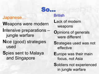 Japanese… W eapons were modern I ntensive preparations – jungle warfare N ice (good) strategies used S pies sent to Malaya and Singapore  British  L ack of modern weapons O pinions of generals were different S trategies used was not effective  E urope was their main focus, not Asia S oldiers not experienced in jungle warfare 