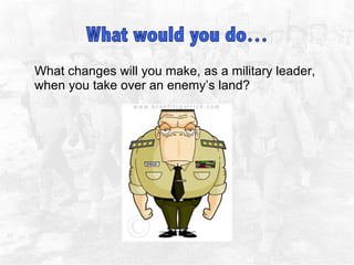 What changes will you make, as a military leader, when you take over an enemy’s land?  