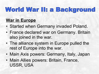 War in Europe Started when Germany invaded Poland.  France declared war on Germany. Britain also joined in the war.  The alliance system in Europe pulled the rest of Europe into the war.  Main Axis powers: Germany, Italy, Japan Main Allies powers: Britain, France, USSR, USA 