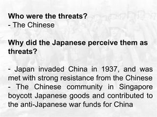Who were the threats? - The Chinese  Why did the Japanese perceive them as threats?  Japan invaded China in 1937, and was met with strong resistance from the Chinese - The Chinese community in Singapore boycott Japanese goods and contributed to the anti-Japanese war funds for China  