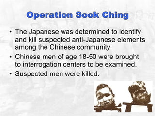 The Japanese was determined to identify and kill suspected anti-Japanese elements among the Chinese community  Chinese men of age 18-50 were brought to interrogation centers to be examined.  Suspected men were killed.  