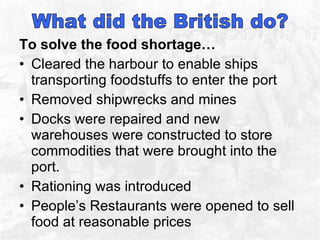 To solve the food shortage… Cleared the harbour to enable ships transporting foodstuffs to enter the port Removed shipwrecks and mines Docks were repaired and new warehouses were constructed to store commodities that were brought into the port.  Rationing was introduced People’s Restaurants were opened to sell food at reasonable prices  