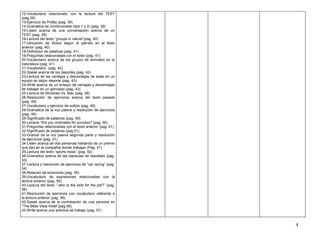 12-Vocabulario relacionado con la lectura del TEST
(pag.39)                                                    .
13-Ejercicio de Prefijo (pag. 39)
14-Gramatica de condicionales (tipo 1 y 2) (pag. 39)
15-Listen acerca de una conversación acerca de un
TEST (pag. 39)
16-Lectura del texto “groups in nature”(pag. 40)
17-Ubicación de títulos según el párrafo en el texto
anterior (pag. 40)
18-Definicion de palabras (pag. 41)
19-Preguntas relacionadas con el texto (pag. 41)
20-Vocabulario acerca de los grupos de animales en la
naturaleza (pag. 41)
21-Vocabulario (pag. 42)
22-Speak acerca de los deportes (pag. 42)
23-Lectura de las ventajas y desventajas de estar en un
equipo en algún deporte (pag. 43)
24-Write acerca de un ensayo de ventajas y desventajas
de trabajar en un gimnasio (pag. 43)
25-Lectura de Windows Vs. Mac (pag. 48)
26-Resolución de ejercicios acerca del texto pasado
(pag. 49)
27-Vocabulario y ejercicio de sufijos (pag. 49)
28-Gramatica de la voz pasiva y resolución de ejercicios
(pag. 49)
29-Significado de palabras (pag. 49)
30-Lectura “Are you motivated for success? (pag. 50)
31-Preguntas relacionadas con el texto anterior (pag. 51)
32-Significado de palabras (pag.51)
33-Gramar de la voz pasiva segunda parte y resolución
de ejercicios (pag. 51)
34-Listen acerca de dos personas hablando de un premio
que dan en la compañía donde trabajan (Pag. 51)
35-Lectura del texto “sports news” (pag. 52)
36-Gramatica acerca de las clausulas de resultado (pag.
53)
37-Lectura y resolución de ejercicios de “car racing” (pag.
54)
38-Relación de sinónimos (pag. 55)
39-Vocabulario de expresiones relacionadas con la
lectura anterior (pag. 55)
40-Lectura del texto “ who is the best for the job?” (pag.
56)
41-Resolución de ejercicios con vocabulario referente a
la lectura anterior (pag. 56)
42-Speak acerca de la contratación de una persona en
“The Bella Vista Hotel”(pag.56)
43-Write acerca una solicitud de trabajo (pag. 57)



                                                                4
 