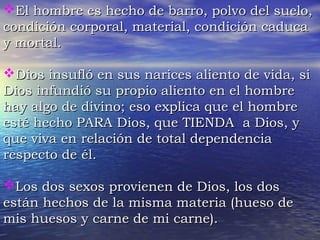 EEll hhoommbbrree eess hheecchhoo ddee bbaarrrroo,, ppoollvvoo ddeell ssuueelloo,, 
ccoonnddiicciióónn ccoorrppoorraall,, mmaatteerriiaall,, ccoonnddiicciióónn ccaadduuccaa 
yy mmoorrttaall.. 
DDiiooss iinnssuuffllóó eenn ssuuss nnaarriicceess aalliieennttoo ddee vviiddaa,, ssii 
DDiiooss iinnffuunnddiióó ssuu pprrooppiioo aalliieennttoo eenn eell hhoommbbrree 
hhaayy aallggoo ddee ddiivviinnoo;; eessoo eexxpplliiccaa qquuee eell hhoommbbrree 
eessttéé hheecchhoo PPAARRAA DDiiooss,, qquuee TTIIEENNDDAA aa DDiiooss,, yy 
qquuee vviivvaa eenn rreellaacciióónn ddee ttoottaall ddeeppeennddeenncciiaa 
rreessppeeccttoo ddee ééll.. 
LLooss ddooss sseexxooss pprroovviieenneenn ddee DDiiooss,, llooss ddooss 
eessttáánn hheecchhooss ddee llaa mmiissmmaa mmaatteerriiaa ((hhuueessoo ddee 
mmiiss hhuueessooss yy ccaarrnnee ddee mmii ccaarrnnee)).. 
 