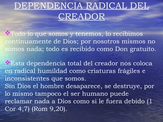 DEPENDENCIA RADICAL DEL 
CREADOR 
Todo lo que somos y tenemos, lo recibimos 
continuamente de Dios; por nosotros mismos no 
somos nada; todo es recibido como Don gratuito. 
Esta dependencia total del creador nos coloca 
en radical humildad como criaturas frágiles e 
inconsistentes que somos. 
Sin Dios el hombre desaparece, se destruye, por 
lo mismo tampoco el ser humano puede 
reclamar nada a Dios como si le fuera debido (1 
Cor 4,7) (Rom 9,20). 
 