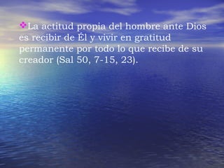La actitud propia del hombre ante Dios 
es recibir de Él y vivir en gratitud 
permanente por todo lo que recibe de su 
creador (Sal 50, 7-15, 23). 
 