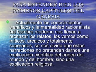 PPAARRAA EENNTTEENNDDEERR BBIIEENN LLOOSS 
PPRRIIMMEERROOSS CCAAPPÍÍTTUULLOOSS DDEELL 
GGÉÉNNEESSIISS 
 AAccttuuaallmmeennttee llooss ccoonnoocciimmiieennttooss 
cciieennttííffiiccooss yy llaa mmeennttaalliiddaadd rraacciioonnaalliissttaa 
ddeell hhoommbbrree mmooddeerrnnoo nnooss lllleevvaann aa 
rreecchhaazzaarr llooss rreellaattooss,, llooss vveemmooss ccoommoo 
mmííttiiccooss,, aarrccaaiiccooss yy ttoottaallmmeennttee 
ssuuppeerraaddooss,, ssee nnooss oollvviiddaa qquuee eessttaass 
nnaarrrraacciioonneess nnoo pprreetteennddeenn ddaarrnnooss uunnaa 
eexxpplliiccaacciióónn cciieennttííffiiccaa ddeell oorriiggeenn ddeell 
mmuunnddoo yy ddeell hhoommbbrree;; ssiinnoo uunnaa 
eexxpplliiccaacciióónn rreelliiggiioossaa.. 
 