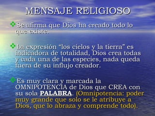 MMEENNSSAAJJEE RREELLIIGGIIOOSSOO 
SSee aaffiirrmmaa qquuee DDiiooss hhaa ccrreeaaddoo ttooddoo lloo 
qquuee eexxiissttee.. 
LLaa eexxpprreessiióónn ““llooss cciieellooss yy llaa ttiieerrrraa”” eess 
iinnddiiccaaddoorraa ddee ttoottaalliiddaadd,, DDiiooss ccrreeaa ttooddaass 
yy ccaaddaa uunnaa ddee llaass eessppeecciieess,, nnaaddaa qquueeddaa 
ffuueerraa ddee ssuu iinnfflluujjoo ccrreeaaddoorr.. 
EEss mmuuyy ccllaarraa yy mmaarrccaaddaa llaa 
OOMMNNIIPPOOTTEENNCCIIAA ddee DDiiooss qquuee CCRREEAA ccoonn 
ssuu ssoollaa PPAALLAABBRRAA.. ((OOmmnniippootteenncciiaa:: ppooddeerr 
mmuuyy ggrraannddee qquuee ssoolloo ssee llee aattrriibbuuyyee aa 
DDiiooss,, qquuee lloo aabbrraazzaa yy ccoommpprreennddee ttooddoo)).. 
 