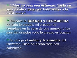 ““ DDiiooss nnoo ccrreeaa ccoonn eessffuueerrzzoo;; bbaassttaa ssuu 
ssoollaa ppaallaabbrraa ppaarraa qquuee ttooddoo vveennggaa aa llaa 
eexxiisstteenncciiaa”” 
SSuubbrraayyaa llaa BBOONNDDAADD yy HHEERRMMOOSSUURRAA 
ddee ttooddoo lloo ccrreeaaddoo.. ((eell ccrreeaaddoorr ssee 
ccoommppllaaccee eenn llaa oobbrraa ddee ssuuss mmaannooss,, aa llooss 
oojjooss ddeell ccrreeaaddoorr ttooddoo lloo ccrreeaaddoo eess bbuueennoo)) 
SSee rreefflleejjaa eell oorrddeenn yy llaa aarrmmoonnííaa ddeell 
UUnniivveerrssoo,, DDiiooss hhaa hheecchhoo ttooddoo ccoonn 
ssaabbiidduurrííaa.. 
 